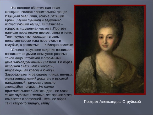 На полотне обаятельная юная женщина, полная пленительной грации. Изящный овал лица, тонкие летящие брови, легкий румянец и задумчиво отсутствующий взгляд. В глазах ее – гордость и душевная чистота .Портрет написан переливами цветов, света и тени. Тени неуловимо переходят в свет, пепельно-серые тона перетекают в голубые, а розоватые — в бледно-золотые Словно чарующее видение возникает, возникает из дымки жемчужно-розовых тонов лицо Струйской с огромными печально-задумчивыми глазами. Ее образ исполнен светящейся чистоты, непреходящей красоты юности. Завораживает игра овалов - лица, нежных, женственных линий декольте и высокой напудренной прически с вольно змеящейся прядью…Но самое притягательное в Александре - ее глаза, такие глубокие и темные, что зрачок почти сливается с роговицей.. Весь ее образ таит какую-то загадку, тайну ..  Портрет Александры Струйской 