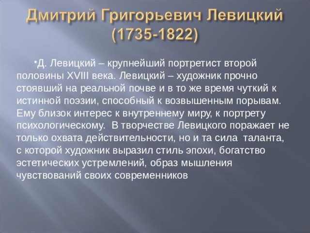 Д. Левицкий – крупнейший портретист второй половины XVIII века. Левицкий – художник прочно стоявший на реальной почве и в то же время чуткий к истинной поэзии, способный к возвышенным порывам. Ему близок интерес к внутреннему миру, к портрету психологическому. В творчестве Левицкого поражает не только охвата действительности, но и та сила таланта, с которой художник выразил стиль эпохи, богатство эстетических устремлений, образ мышления чувствований своих современников 