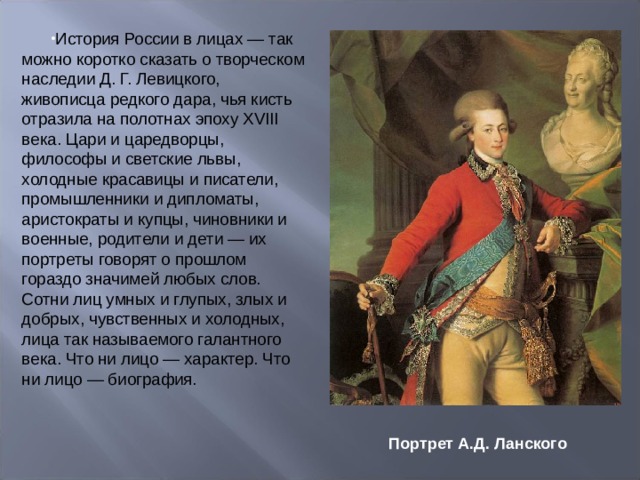 История России в лицах — так можно коротко сказать о творческом наследии Д. Г. Левицкого, живописца редкого дара, чья кисть отразила на полотнах эпоху XVIII века. Цари и царедворцы, философы и светские львы, холодные красавицы и писатели, промышленники и дипломаты, аристократы и купцы, чиновники и военные, родители и дети — их портреты говорят о прошлом гораздо значимей любых слов. Сотни лиц умных и глупых, злых и добрых, чувственных и холодныx, лица так называемого галантного века. Что ни лицо — характер. Что ни лицо — биография.   Портрет А.Д. Ланского 
