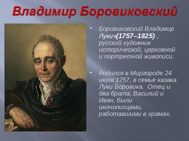 Боровиковский Владимир Лукич (1757–1825)  , русский художник исторической, церковной и портретной живописи.  Родился в Миргороде 24 июля 1757, в семье казака Луки Боровика.  Отец и два брата, Василий и Иван, были иконописцами, работавшими в храмах. 