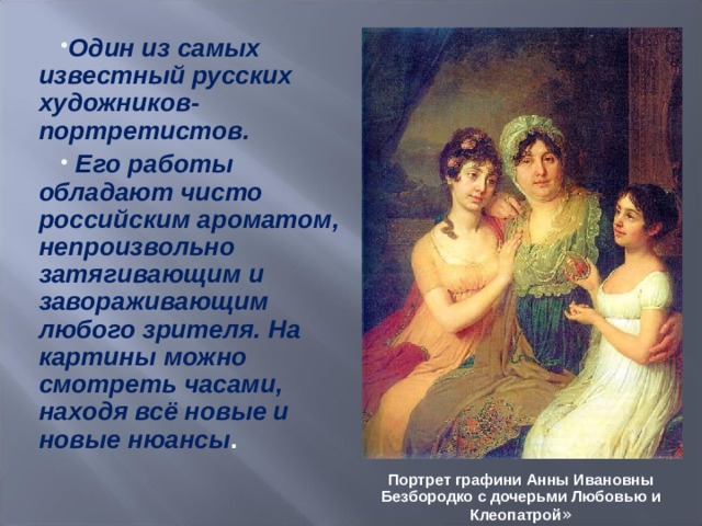 Один из самых известный русских художников-портретистов.  Его работы обладают чисто российским ароматом, непроизвольно затягивающим и завораживающим любого зрителя. На картины можно смотреть часами, находя всё новые и новые нюансы . Портрет графини Анны Ивановны Безбородко с дочерьми Любовью и Клеопатрой » 