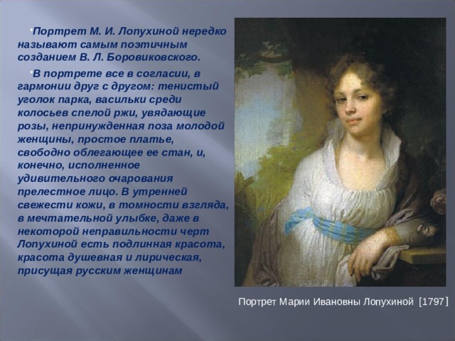 Портрет М. И. Лопухиной нередко называют самым поэтичным созданием В. Л. Боровиковского. В портрете все в согласии, в гармонии друг с другом: тенистый уголок парка, васильки среди колосьев спелой ржи, увядающие розы, непринужденная поза молодой женщины, простое платье, свободно облегающее ее стан, и, конечно, исполненное удивительного очарования прелестное лицо. В утренней свежести кожи, в томности взгляда, в мечтательной улыбке, даже в некоторой неправильности черт Лопухиной есть подлинная красота, красота душевная и лирическая, присущая русским женщинам   Портрет Марии Ивановны Лопухиной  [1797 ] 