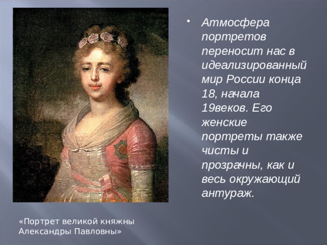 Атмосфера портретов переносит нас в идеализированный мир России конца 18, начала 19веков. Его женские портреты также чисты и прозрачны, как и весь окружающий антураж.  «Портрет великой княжны Александры Павловны» 
