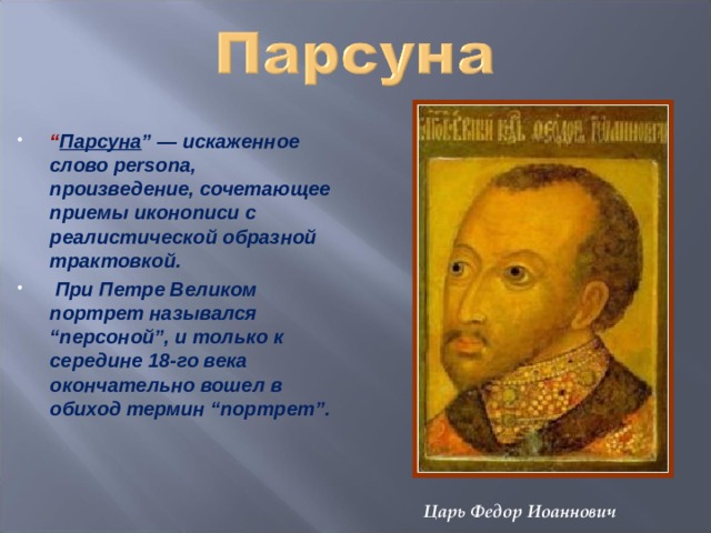 “ Парсуна ” — искаженное слово persona, произведение, сочетающее приемы иконописи с реалистической образной трактовкой.   При Петре Великом портрет назывался “персоной”, и только к середине 18-го века окончательно вошел в обиход термин “портрет”.  Царь Федор Иоаннович 