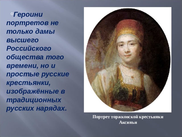 Героини портретов не только дамы высшего Российского общества того времени, но и простые русские крестьянки, изображённые в традиционных русских нарядах.  Портрет торжковской крестьянки Аксиньи 