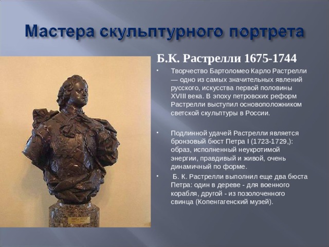 Б.К. Растрелли 1675-1744 Творчество Бартоломео Карло Растрелли — одно из самых значительных явлений русского, искусства первой половины XVIII века. В эпоху петровских реформ Растрелли выступил основоположником светской скульптуры в России.  Подлинной удачей Растрелли является бронзовый бюст Петра I (1723-1729,): образ, исполненный неукротимой энергии, правдивый и живой, очень динамичный по форме.  Б. К. Растрелли выполнил еще два бюста Петра: один в дереве - для военного корабля, другой - из позолоченного свинца (Копенгагенский музей). 