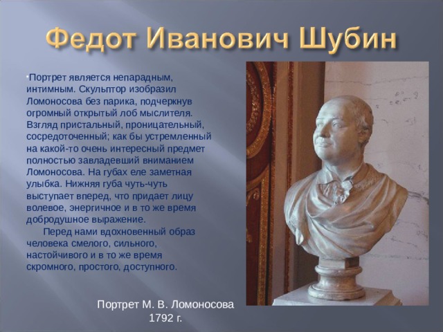 Портрет является непарадным, интимным. Скульптор изобразил Ломоносова без парика, подчеркнув огромный открытый лоб мыслителя. Взгляд пристальный, проницательный, сосредоточенный; как бы устремленный на какой-то очень интересный предмет полностью завладевший вниманием Ломоносова. На губах еле заметная улыбка. Нижняя губа чуть-чуть выступает вперед, что придает лицу волевое, энергичное и в то же время добродушное выражение.        Перед нами вдохновенный образ человека смелого, сильного, настойчивого и в то же время скромного, простого, доступного. Портрет М. В. Ломоносова 1792 г. 