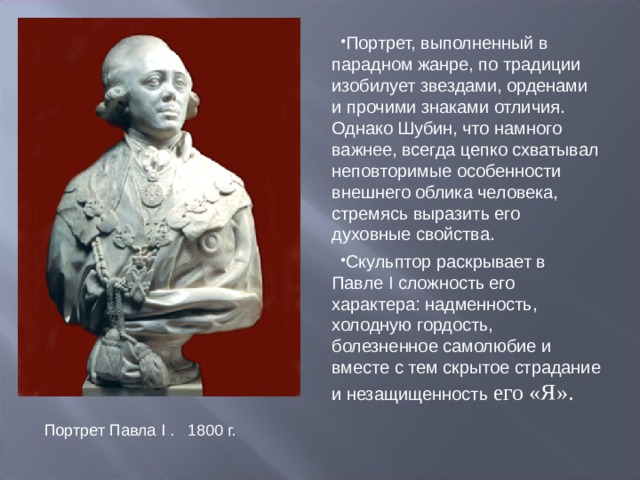 Портрет, выполненный в парадном жанре, по традиции изобилует звездами, орденами и прочими знаками отличия. Однако Шубин, что намного важнее, всегда цепко схватывал неповторимые особенности внешнего облика человека, стремясь выразить его духовные свойства. Скульптор раскрывает в Павле I сложность его характера: надменность, холодную гордость, болезненное самолюбие и вместе с тем скрытое страдание и незащищенность его «Я». Портрет Павла I . 1800 г. 