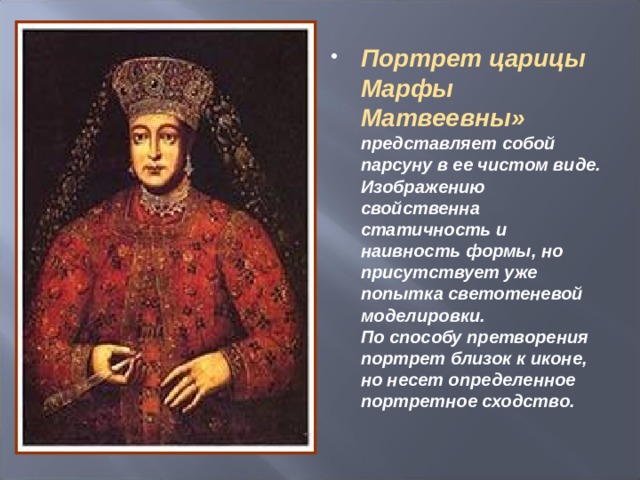 Портрет царицы Марфы Матвеевны» представляет собой парсуну в ее чистом виде. Изображению свойственна статичность и наивность формы, но присутствует уже попытка светотеневой моделировки.  По способу претворения портрет близок к иконе, но несет определенное портретное сходство.  