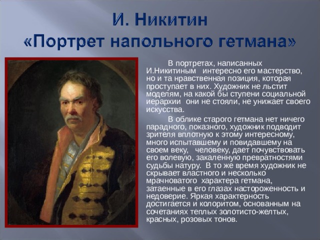 В портретах, написанных И.Никитиным интересно его мастерство, но и та нравственная позиция, которая проступает в них. Художник не льстит моделям, на какой бы ступени социальной иерархии они не стояли, не унижает своего искусства.  В облике старого гетмана нет ничего парадного, показного, художник подводит зрителя вплотную к этому интересному, много испытавшему и повидавшему на своем веку, человеку, дает почувствовать его волевую, закаленную превратностями судьбы натуру. В то же время художник не скрывает властного и несколько мрачноватого характера гетмана, затаенные в его глазах настороженность и недоверие. Яркая характерность достигается и колоритом, основанным на сочетаниях теплых золотисто-желтых, красных, розовых тонов.  