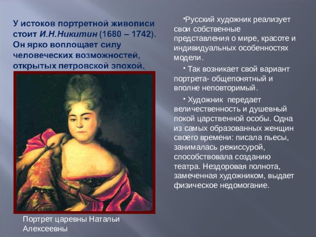 Русский художник реализует свои собственные представления о мире, красоте и индивидуальных особенностях модели.  Так возникает свой вариант портрета- общепонятный и вполне неповторимый.  Художник передает величественность и душевный покой царственной особы. Одна из самых образованных женщин своего времени: писала пьесы, занималась режиссурой, способствовала созданию театра. Нездоровая полнота, замеченная художником, выдает физическое недомогание. Портрет царевны Натальи Алексеевны 