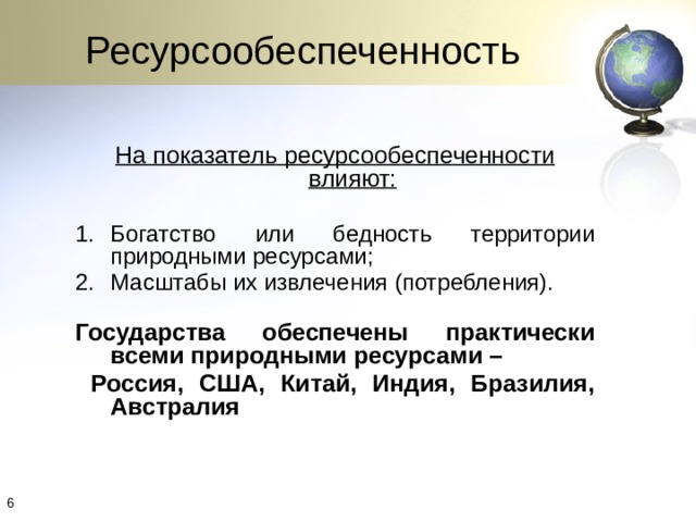Ресурсообеспеченность  На показатель ресурсообеспеченности влияют:  Богатство или бедность территории природными ресурсами; Масштабы их извлечения (потребления). Государства обеспечены практически всеми природными ресурсами –  Россия, США, Китай, Индия, Бразилия, Австралия 4 4 