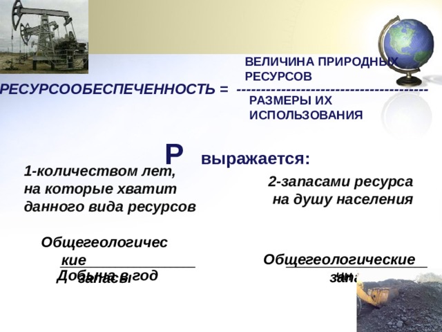 ВЕЛИЧИНА ПРИРОДНЫХ РЕСУРСОВ РЕСУРСООБЕСПЕЧЕННОСТЬ = ---------------------------------------  РАЗМЕРЫ ИХ ИСПОЛЬЗОВАНИЯ Р выражается: 1-количеством лет, на которые хватит данного вида ресурсов 2-запасами ресурса  на душу населения  Общегеологические  запасы Общегеологические запасы ______________________  _______________________ Добыча в год ЧН 