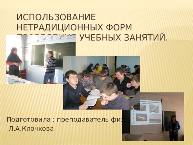 ИСПОЛЬЗОВАНИЕ НЕТРАДИЦИОННЫХ ФОРМ ПРОВЕДЕНИЯ УЧЕБНЫХ ЗАНЯТИЙ. Подготовила : преподаватель физики  Л.А.Клочкова 