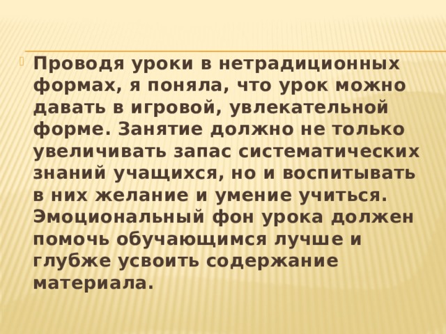 Проводя уроки в нетрадиционных формах, я поняла, что урок можно давать в игровой, увлекательной  форме. Занятие должно не только увеличивать запас систематических знаний учащихся, но и воспитывать в них желание и умение учиться. Эмоциональный фон урока должен помочь обучающимся лучше и глубже усвоить содержание материала. 