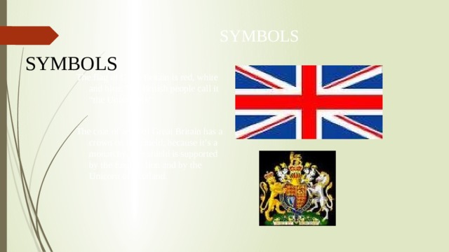 SYMBOLS SYMBOLS The flag of Great Britain is red, white and blue. The British people call it “the Union Jack” The coat of arms of Great Britain has a crown on the shield, because it’s a monarchy. The shield is supported by the English lion and by the Unicorn of Scotland. 