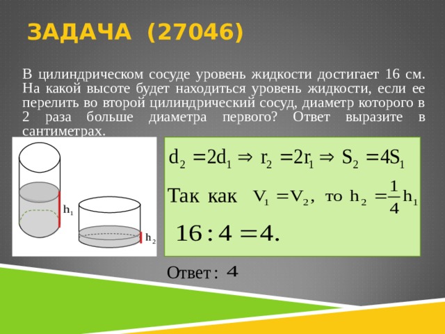 ЗАДАЧА ( 270 46)   В цилиндрическом сосуде уровень жидкости достигает 16 см. На какой высоте будет находиться уровень жидкости, если ее перелить во второй цилиндрический сосуд, диаметр которого в 2 раза больше диаметра первого? Ответ выразите в сантиметрах.