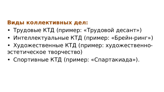 Виды коллективных дел: •  Трудовые КТД (пример: «Трудовой десант») •  Интеллектуальные КТД (пример: «Брейн-ринг») •  Художественные КТД (пример: художественно- эстетическое творчество) •  Спортивные КТД (пример: «Спартакиада»). 