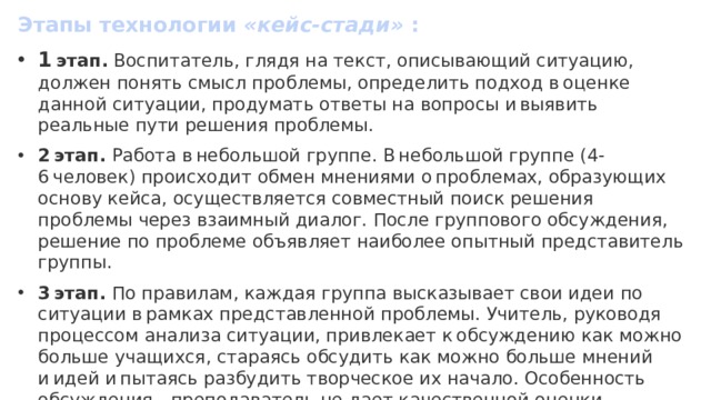 Этапы технологии  «кейс-стади»  : 1  этап.  Воспитатель, глядя на текст, описывающий ситуацию, должен понять смысл проблемы, определить подход в оценке данной ситуации, продумать ответы на вопросы и выявить реальные пути решения проблемы. 2 этап.  Работа в небольшой группе. В небольшой группе (4-6 человек) происходит обмен мнениями о проблемах, образующих основу кейса, осуществляется совместный поиск решения проблемы через взаимный диалог. После группового обсуждения, решение по проблеме объявляет наиболее опытный представитель группы. 3 этап.  По правилам, каждая группа высказывает свои идеи по ситуации в рамках представленной проблемы. Учитель, руководя процессом анализа ситуации, привлекает к обсуждению как можно больше учащихся, стараясь обсудить как можно больше мнений и идей и пытаясь разбудить творческое их начало. Особенность обсуждения - преподаватель не дает качественной оценки ответам, каждая идея принимается как есть. 