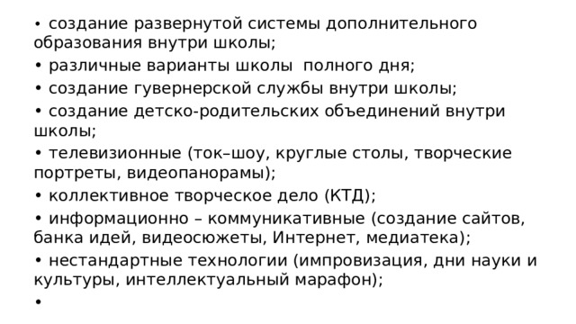 •  создание развернутой системы дополнительного образования внутри школы; •  различные варианты школы полного дня; •  создание гувернерской службы внутри школы; •  создание детско-родительских объединений внутри школы; •  телевизионные (ток–шоу, круглые столы, творческие портреты, видеопанорамы); •  коллективное творческое дело (КТД); •  информационно – коммуникативные (создание сайтов, банка идей, видеосюжеты, Интернет, медиатека); •  нестандартные технологии (импровизация, дни науки и культуры, интеллектуальный марафон); •  