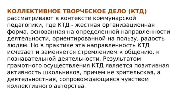 КОЛЛЕКТИВНОЕ ТВОРЧЕСКОЕ ДЕЛО (КТД) рассматривают в контексте коммунарской педагогики, где КТД - жесткая организационная форма, основанная на определенной направленности деятельности, ориентированной на пользу, радость людям. Но в практике эта направленность КТД исчезает и заменяется стремлением к общению, к познавательной деятельности. Результатом грамотного осуществления КТД является позитивная активность школьников, причем не зрительская, а деятельностная, сопровождающаяся чувством коллективного авторства. 