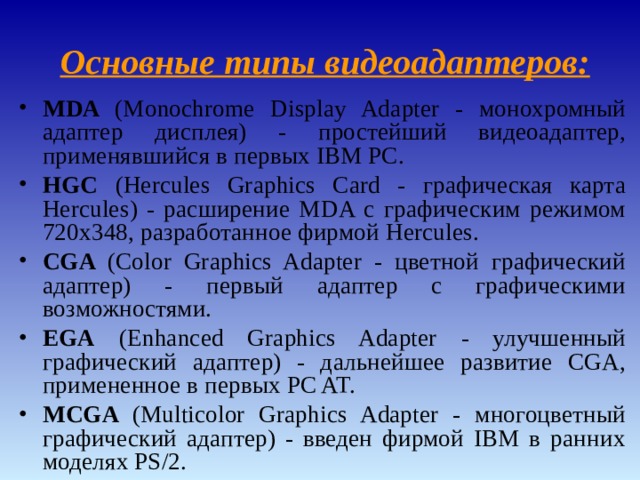  Основные типы видеоадаптеров : MDA ( Monochrome Display Adapter - монохромный адаптер дисплея) - простейший видеоадаптер, применявшийся в первых IBM PC. HGC ( Hercules Graphics Card - графическая карта Hercules ) - расширение MDA с графическим режимом 720x348, разработанное фирмой Hercules . CGA ( Color Graphics Adapter - цветной графический адаптер) - первый адаптер с графическими возможностями. EGA ( Enhanced Graphics Adapter - улучшенный графический адаптер) - дальнейшее развитие CGA, примененное в первых PC AT. MCGA ( Multicolor Graphics Adapter - многоцветный графический адаптер) - введен фирмой IBM в ранних моделях PS/2.  