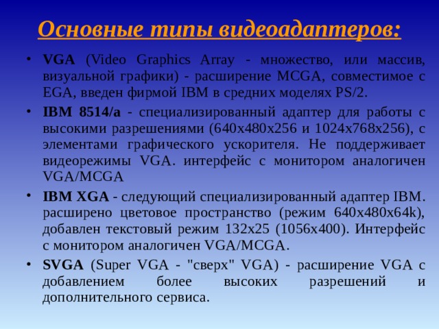 Основные типы видеоадаптеров : VGA ( Video Graphics Array - множество, или массив, визуальной графики) - расширение MCGA, совместимое с EGA, введен фирмой IBM в средних моделях PS/2. IBM 8514/а - специализированный адаптер для работы с высокими разрешениями (640x480x256 и 1024x768x256), с элементами графического ускорителя. Не поддерживает видеорежимы VGA. интерфейс с монитором аналогичен VGA/MCGA IBM XGA - следующий специализированный адаптер IBM. расширено цветовое пространство (режим 640x480x64k), добавлен текстовый режим 132x25 (1056x400). Интерфейс с монитором аналогичен VGA/MCGA. SVGA ( Super VGA - 