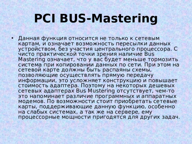 PCI BUS-Mastering Данная функция относится не только к сетевым картам, и означает возможность пересылки данных устройством, без участия центрального процессора. С чисто практической точки зрения наличие Bus Mastering означает, что у вас будет меньше тормозить система при копировании данных по сети. При этом на сетевой карте должны быть распаяны схемы, позволяющие осуществлять прямую передачу информации, это усложняет конструкцию и повышает стоимость адаптера. Поэтому на некоторых дешевых сетевых адаптерах Bus Mustering отсутствует, чем-то это напоминает различие программных и аппаратных модемов. По возможности стоит приобретать сетевые карты, поддерживающие данную функцию, особенно на слабых системах, а так же на сервере, ему процессорные мощности пригодятся для других задач. 