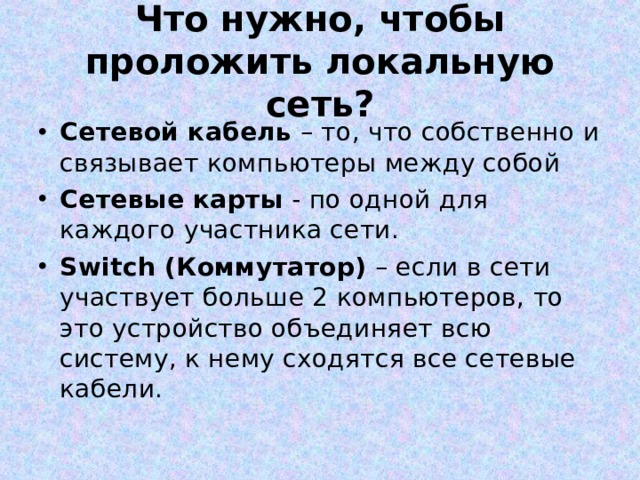 Что нужно, чтобы проложить локальную сеть? Сетевой кабель – то, что собственно и связывает компьютеры между собой Сетевые карты - по одной для каждого участника сети. Switch (Коммутатор) – если в сети участвует больше 2 компьютеров, то это устройство объединяет всю систему, к нему сходятся все сетевые кабели.  