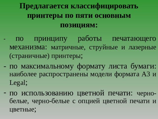 Предлагается классифицировать принтеры по пяти основным позициям: - по принципу работы печатающего механизма :  матричные, струйные и лазерные (страничные) принтеры ;  - по максимальному формату листа бумаги :  наиболее распространены модели формата А3 и Legal ; по использованию цветной печати : черно-белые, черно-белые с опцией цветной печати и цветные ;  