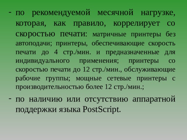 по рекомендуемой месячной нагрузке, которая, как правило, коррелирует со скоростью печати : матричные принтеры без автоподачи; принтеры, обеспечивающие скорость печати до 4 стр./мин. и предназначенные для индивидуального применения; принтеры со скоростью печати до 12 стр./мин., обслуживающие рабочие группы; мощные сетевые принтеры с производительностью более 12 стр./мин. ;  по наличию или отсутствию аппаратной поддержки языка PostScript . 