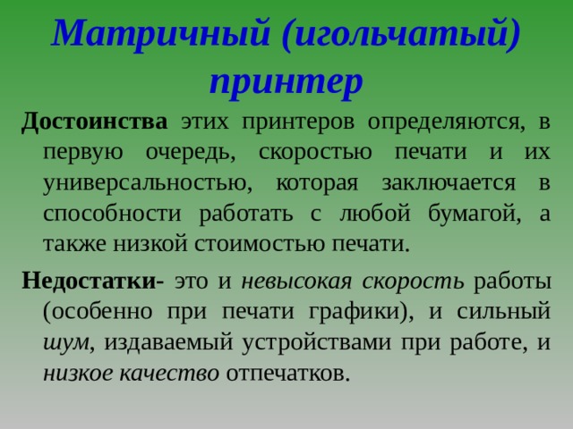 Матричный (игольчатый) принтер Достоинства этих принтеров определяются, в первую очередь, скоростью печати и их универсальностью, которая заключается в способности работать с любой бумагой, а также низкой стоимостью печати. Недостатки- это и невысокая скорость работы (особенно при печати графики), и сильный шум , издаваемый устройствами при работе, и низкое качество отпечатков. 