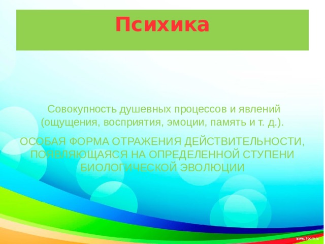 Психика  Совокупность душевных процессов и явлений (ощущения, восприятия, эмоции, память и т. д.). ОСОБАЯ ФОРМА ОТРАЖЕНИЯ ДЕЙСТВИТЕЛЬНОСТИ, ПОЯВЛЯЮЩАЯСЯ НА ОПРЕДЕЛЕННОЙ СТУПЕНИ БИОЛОГИЧЕСКОЙ ЭВОЛЮЦИИ 