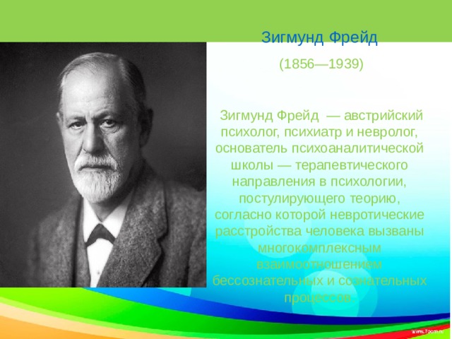 Слайд Зигмунд Фрейд  (1856—1939)  Зигмунд Фрейд — австрийский психолог, психиатр и невролог, основатель психоаналитической школы — терапевтического направления в психологии, постулирующего теорию, согласно которой невротические расстройства человека вызваны многокомплексным взаимоотношением бессознательных и сознательных процессов. 