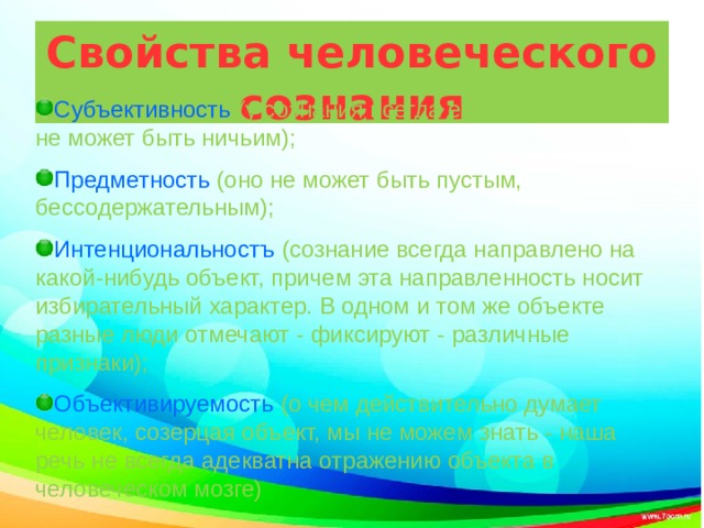 Свойства человеческого сознания Субъективность (у сознания всегда есть носитель, оно не может быть ничьим); Предметность (оно не может быть пустым, бессодержательным); Интенциональностъ (сознание всегда направлено на какой-нибудь объект, причем эта направленность носит избирательный характер. В одном и том же объекте разные люди отмечают - фиксируют - различные признаки); Объективируемость (о чем действительно думает человек, созерцая объект, мы не можем знать - наша речь не всегда адекватна отражению объекта в человеческом мозге) 