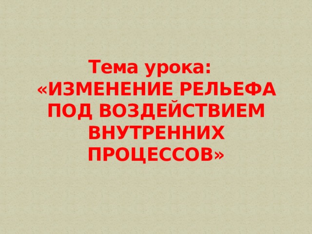 Тема урока:  «ИЗМЕНЕНИЕ РЕЛЬЕФА ПОД ВОЗДЕЙСТВИЕМ ВНУТРЕННИХ ПРОЦЕССОВ» 
