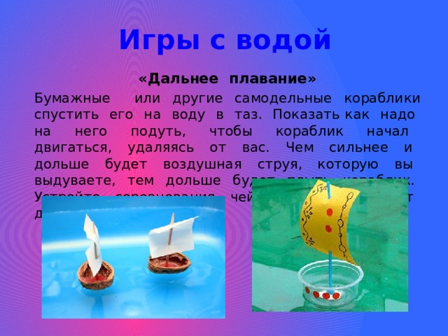 Игры с водой «Дальнее плавание» Бумажные или другие самодельные кораблики спустить его на воду в таз. Показать как надо на него подуть, чтобы кораблик начал двигаться, удаляясь от вас. Чем сильнее и дольше будет воздушная струя, которую вы выдуваете, тем дольше будет плыть кораблик. Устройте соревнования чей кораблик уплывет дальше. 