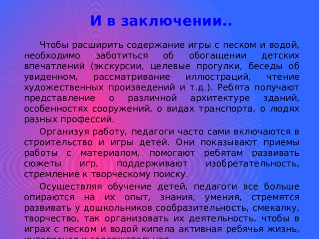 И в заключении.. Чтобы расширить содержание игры с песком и водой, необходимо заботиться об обогащении детских впечатлений (экскурсии, целевые прогулки, беседы об увиденном, рассматривание иллюстраций, чтение художественных произведений и т.д.). Ребята получают представление о различной архитектуре зданий, особенностях сооружений, о видах транспорта, о людях разных профессий. Организуя работу, педагоги часто сами включаются в строительство и игры детей. Они показывают приемы работы с материалом, помогают ребятам развивать сюжеты игр, поддерживают изобретательность, стремление к творческому поиску. Осуществляя обучение детей, педагоги все больше опираются на их опыт, знания, умения, стремятся развивать у дошкольников сообразительность, смекалку, творчество, так организовать их деятельность, чтобы в играх с песком и водой кипела активная ребячья жизнь, интересная и содержательная. СПАСИБО ЗА ВНИМАНИЕ! 