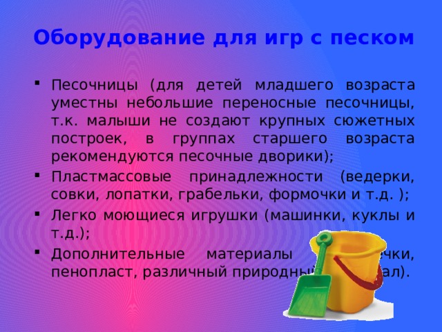 Оборудование для игр с песком Песочницы (для детей младшего возраста уместны небольшие переносные песочницы, т.к. малыши не создают крупных сюжетных построек, в группах старшего возраста рекомендуются песочные дворики); Пластмассовые принадлежности (ведерки, совки, лопатки, грабельки, формочки и т.д. ); Легко моющиеся игрушки (машинки, куклы и т.д.); Дополнительные материалы (дощечки, пенопласт, различный природный материал). 