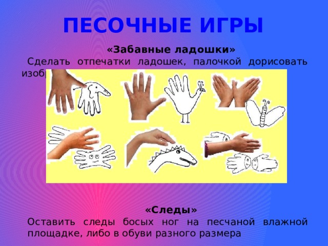 ПЕСОЧНЫЕ ИГРЫ «Забавные ладошки» Сделать отпечатки ладошек, палочкой дорисовать изображение. «Следы» Оставить следы босых ног на песчаной влажной площадке, либо в обуви разного размера 