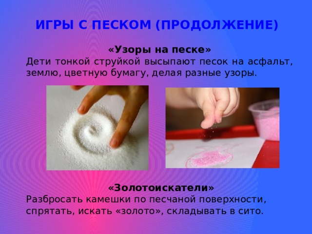 ИГРЫ С ПЕСКОМ (ПРОДОЛЖЕНИЕ) «Узоры на песке» Дети тонкой струйкой высыпают песок на асфальт, землю, цветную бумагу, делая разные узоры. «Золотоискатели» Разбросать камешки по песчаной поверхности, спрятать, искать «золото», складывать в сито. 