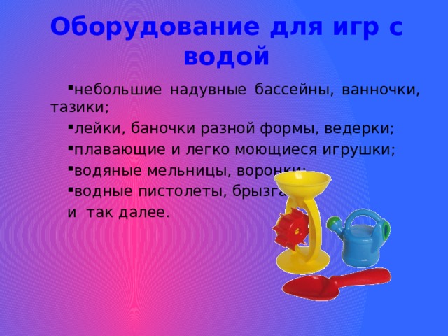 Оборудование для игр с водой небольшие надувные бассейны, ванночки, тазики; лейки, баночки разной формы, ведерки; плавающие и легко моющиеся игрушки; водяные мельницы, воронки; водные пистолеты, брызгалки и так далее. 