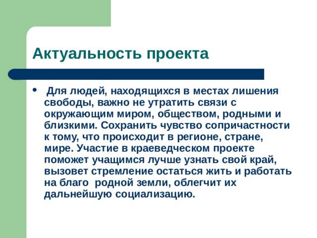 Для людей, находящихся в местах лишения свободы, важно не утратить связи с окружающим миром, обществом, родными и близкими. Сохранить чувство сопричастности к тому, что происходит в регионе, стране, мире. Участие в краеведческом проекте поможет учащимся лучше узнать свой край, вызовет стремление остаться жить и работать на благо родной земли, облегчит их дальнейшую социализацию. 