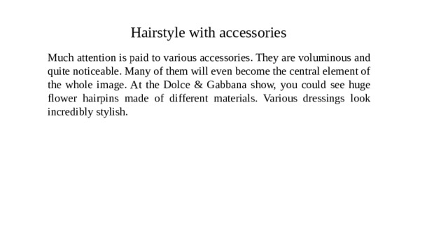 Hairstyle with accessories Much attention is paid to various accessories. They are voluminous and quite noticeable. Many of them will even become the central element of the whole image. At the Dolce & Gabbana show, you could see huge flower hairpins made of different materials. Various dressings look incredibly stylish. 