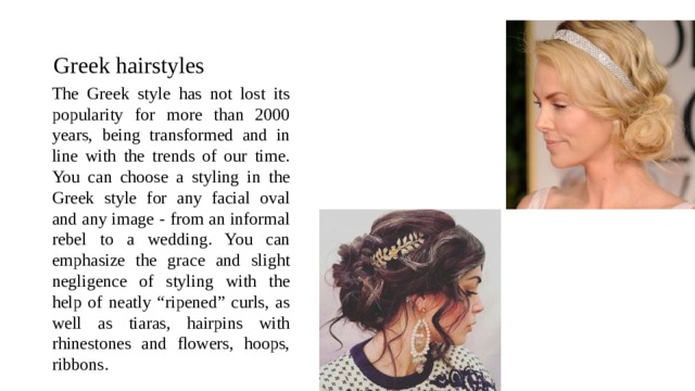 Greek hairstyles The Greek style has not lost its popularity for more than 2000 years, being transformed and in line with the trends of our time. You can choose a styling in the Greek style for any facial oval and any image - from an informal rebel to a wedding. You can emphasize the grace and slight negligence of styling with the help of neatly “ripened” curls, as well as tiaras, hairpins with rhinestones and flowers, hoops, ribbons. 