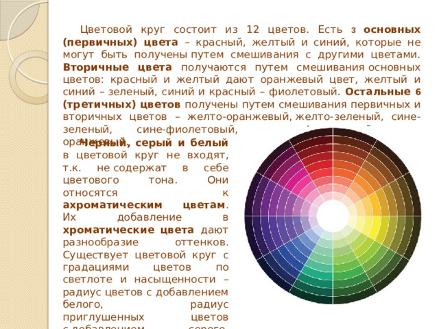 Цветовой круг состоит из 12 цветов. Есть 3  основных (первичных) цвета – красный, желтый и синий, которые не могут быть получены путем смешивания с другими цветами. Вторичные цвета получаются путем смешивания основных цветов: красный и желтый дают оранжевый цвет, желтый и синий – зеленый, синий и красный – фиолетовый. Остальные 6 (третичных) цветов получены путем смешивания первичных и вторичных цветов – желто-оранжевый, желто-зеленый, сине-зеленый, сине-фиолетовый, красно-фиолетовый, красно-оранжевый. Черный, серый и белый в цветовой круг не входят, т.к. не содержат в себе цветового тона. Они относятся к ахроматическим цветам . Их добавление в хроматические цвета дают разнообразие оттенков. Существует цветовой круг с градациями цветов по светлоте и насыщенности –радиус цветов с добавлением белого, радиус приглушенных цветов с добавлением серого, радиус темных цветов с добавлением черного. 