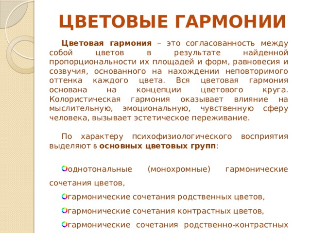 ЦВЕТОВЫЕ ГАРМОНИИ Цветовая гармония – это согласованность между собой цветов в результате найденной пропорциональности их площадей и форм, равновесия и созвучия, основанного на нахождении неповторимого оттенка каждого цвета. Вся цветовая гармония основана на концепции цветового круга. Колористическая гармония оказывает влияние на мыслительную, эмоциональную, чувственную сферу человека, вызывает эстетическое переживание. По характеру психофизиологического восприятия выделяют 5 основных цветовых групп : однотональные (монохромные) гармонические сочетания цветов, гармонические сочетания родственных цветов, гармонические сочетания контрастных цветов, гармонические сочетания родственно-контрастных цветов, гармонические сочетания «Триада».  