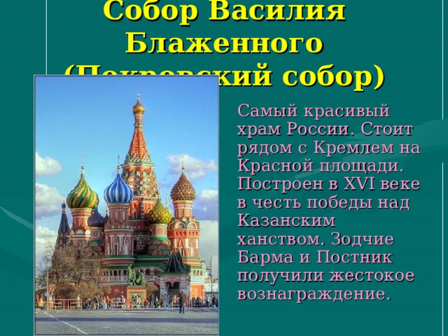 Собор Василия Блаженного  (Покровский собор)  Самый красивый храм России. Стоит рядом с Кремлем на Красной площади. Построен в XVI веке в честь победы над Казанским ханством. Зодчие Барма и Постник получили жестокое вознаграждение. 