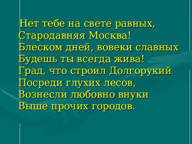 Нет тебе на свете равных,  Стародавняя Москва!  Блеском дней, вовеки славных  Будешь ты всегда жива!  Град, что строил Долгорукий  Посреди глухих лесов,  Вознесли любовно внуки  Выше прочих городов. 