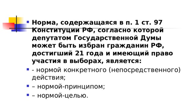 Норма, содержащаяся в п. 1 ст. 97 Конституции РФ, согласно которой депутатом Государственной Думы может быть избран гражданин РФ, достигший 21 года и имеющий право участия в выборах, является:  - нормой конкретного (непосредственного) действия; – нормой-принципом; – нормой-целью. 